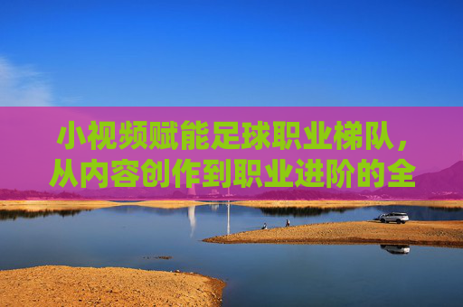 小视频赋能足球职业梯队，从内容创作到职业进阶的全新生态，小视频赋能足球职业梯队，从内容创作到职业进阶的全新生态
