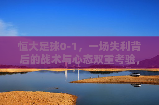 恒大足球0-1,一场失利背后的战术与心态双重考验,恒大0-1失利,一场失利背后的战术与心态双重考验