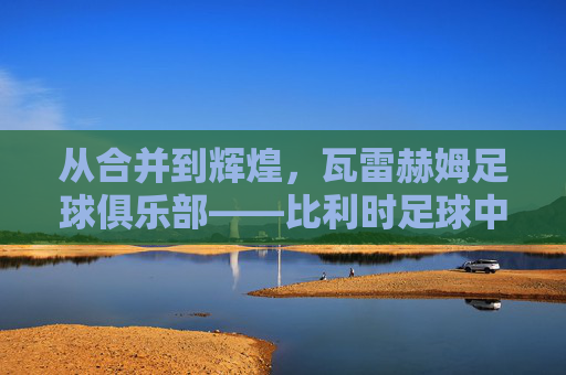 从合并到辉煌,瓦雷赫姆足球俱乐部——比利时足球中的社区与梦想的见证者,从合并到辉煌,瓦雷赫姆足球俱乐部——比利时足球中的社区与梦想的见证者