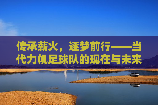 传承薪火，逐梦前行——当代力帆足球队的现在与未来，传承薪火，逐梦前行——当代力帆足球队的现在与未来