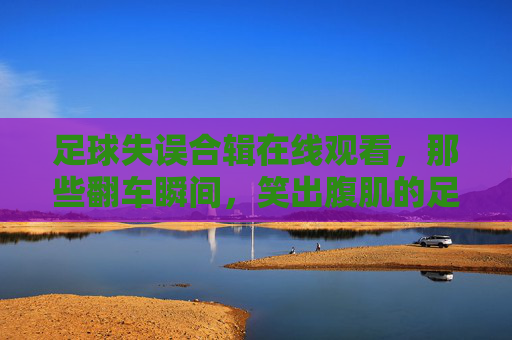 足球失误合辑在线观看,那些翻车瞬间,笑出腹肌的足球事故集锦,足球失误合辑,笑出腹肌的翻车瞬间集锦