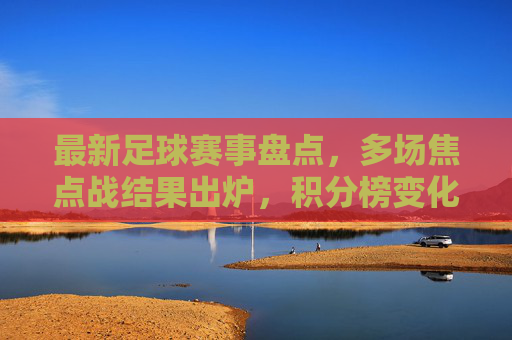 最新足球赛事盘点,多场焦点战结果出炉,积分榜变化显著,最新足球赛事盘点,多场焦点战结果出炉,积分榜变化显著
