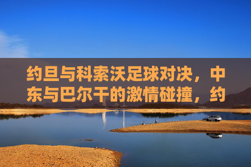 约旦与科索沃足球对决,中东与巴尔干的激情碰撞,约旦与科索沃足球对决,中东与巴尔干的激情碰撞