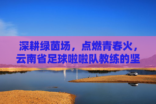 深耕绿茵场,点燃青春火,云南省足球啦啦队教练的坚守与传承,深耕绿茵场,点燃青春火,云南省足球啦啦队教练的坚守与传承
