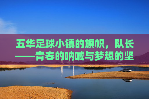 五华足球小镇的旗帜,队长——青春的呐喊与梦想的坚守,五华足球小镇的旗帜,队长——青春的呐喊与梦想的坚守