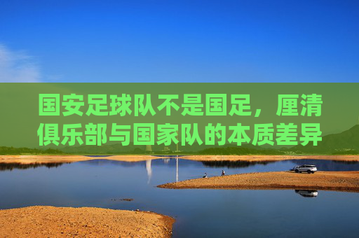 国安足球队不是国足,厘清俱乐部与国家队的本质差异,国安足球队不是国足,厘清俱乐部与国家队的本质差异