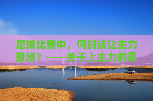 足球比赛中，何时该让主力登场？——关于上主力的思考与策略，足球比赛中，何时该让主力登场？——关于上主力的思考与策略