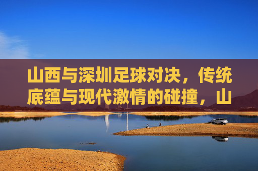 山西与深圳足球对决，传统底蕴与现代激情的碰撞，山西与深圳足球对决，传统底蕴与现代激情的碰撞