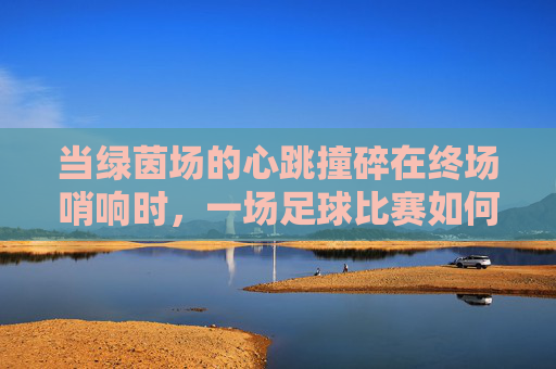 当绿茵场的心跳撞碎在终场哨响时，一场足球比赛如何将我推向休克边缘，当绿茵场心跳撞碎于终场哨响，一场足球如何把我推向休克边缘