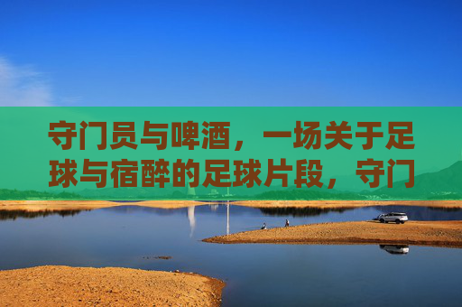 守门员与啤酒,一场关于足球与宿醉的足球片段,守门员与啤酒,一场宿醉里的足球片段