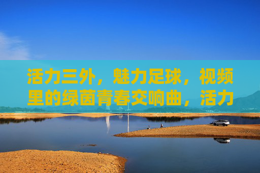 活力三外,魅力足球,视频里的绿茵青春交响曲,活力三外,魅力足球,视频里的绿茵青春交响曲