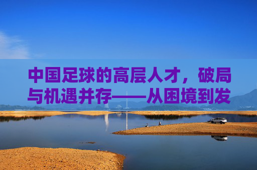 中国足球的高层人才,破局与机遇并存——从困境到发展的路径思考,中国足球的高层人才,破局与机遇并存——从困境到发展的路径思考
