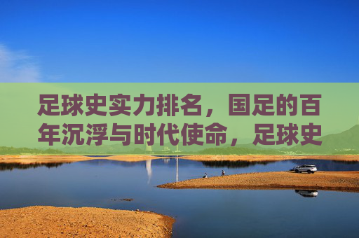 足球史实力排名,国足的百年沉浮与时代使命,足球史实力排名,国足的百年沉浮与时代使命