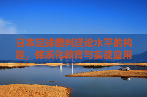 日本足球裁判理论水平的构建，体系化教育与实战应用的深度融合，日本足球裁判理论水平构建，体系化教育与实战应用深度融合