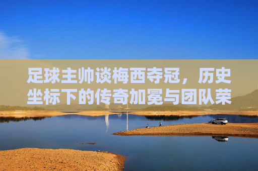 足球主帅谈梅西夺冠，历史坐标下的传奇加冕与团队荣光，足球主帅谈梅西夺冠，历史坐标下的传奇加冕与团队荣光