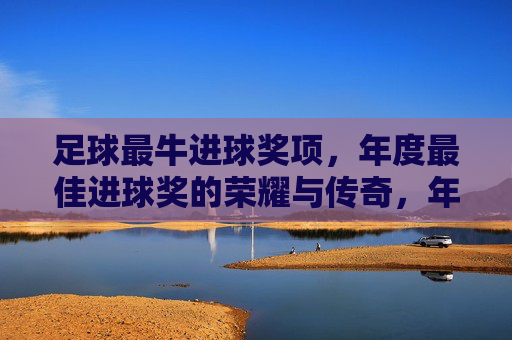 足球最牛进球奖项，年度最佳进球奖的荣耀与传奇，年度最佳进球奖，足球最牛进球的荣耀与传奇