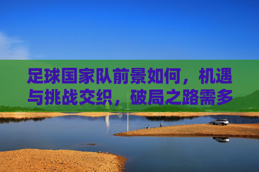 足球国家队前景如何,机遇与挑战交织,破局之路需多措并举,足球国家队前景,机遇与挑战交织,破局需多措并举