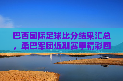 巴西国际足球比分结果汇总,桑巴军团近期赛事精彩回顾与数据分析,巴西国际足球比分结果汇总,桑巴军团近期赛事精彩回顾与数据分析