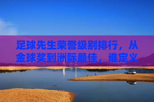 足球先生荣誉级别排行,从金球奖到洲际最佳,谁定义了球员的最高荣誉?足球先生荣誉等级排行,从金球奖到洲际最佳,谁定义球员最高荣誉?