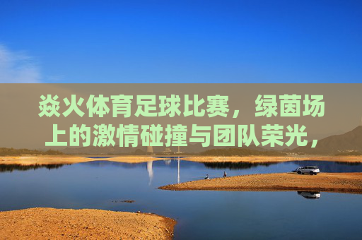 焱火体育足球比赛，绿茵场上的激情碰撞与团队荣光，焱火体育足球赛场，绿茵场上的激情碰撞与团队荣光