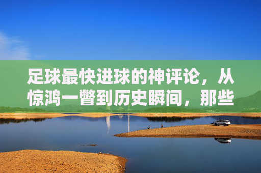 足球最快进球的神评论,从惊鸿一瞥到历史瞬间,那些教科书式的解说力作,足球最快进球的神评论,从惊鸿一瞥到历史瞬间,教科书式解说力作