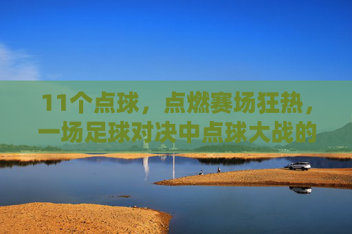 11个点球，点燃赛场狂热，一场足球对决中点球大战的极致演绎，11个点球点燃赛场狂热，足球对决中点球大战的极致演绎