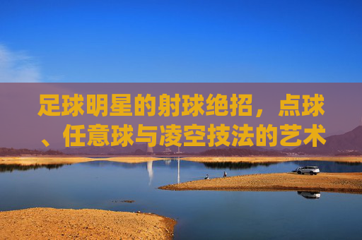 足球明星的射球绝招,点球、任意球与凌空技法的艺术化演绎与实战价值,足球明星射球绝招,点球、任意球与凌空技法的艺术化演绎及实战价值