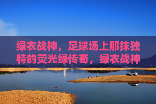绿衣战神,足球场上那抹独特的荧光绿传奇,绿衣战神,足球场上那抹独特的荧光绿传奇
