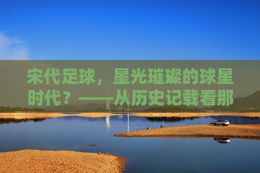 宋代足球，星光璀璨的球星时代？——从历史记载看那些被遗忘的蹴鞠高手