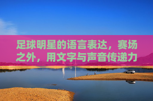 足球明星的语言表达,赛场之外,用文字与声音传递力量