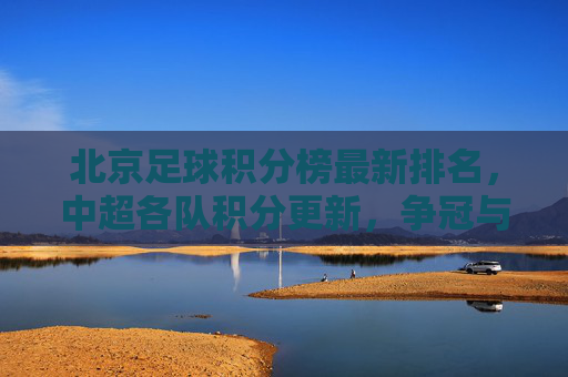 北京足球积分榜最新排名,中超各队积分更新,争冠与保级战况分析