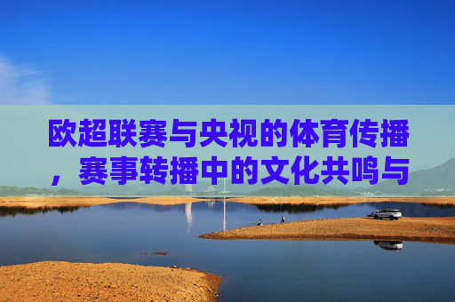 欧超联赛与央视的体育传播,赛事转播中的文化共鸣与价值延伸