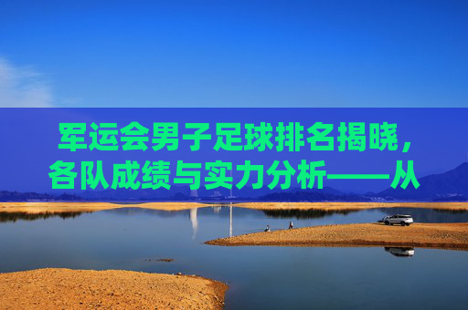 军运会男子足球排名揭晓,各队成绩与实力分析——从赛场表现看未来趋势