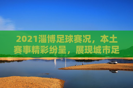 2021淄博足球赛况,本土赛事精彩纷呈,展现城市足球活力与魅力,2021淄博本土足球赛况,精彩赛事展现城市足球活力与魅力