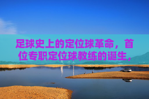 足球史上的定位球革命,首位专职定位球教练的诞生,如何重塑现代足球战术体系
