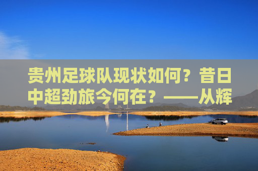 贵州足球队现状如何？昔日中超劲旅今何在？——从辉煌到沉寂的贵州足球发展轨迹