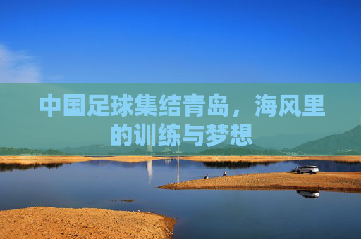 中国足球集结青岛,海风里的训练与梦想