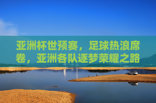 亚洲杯世预赛,足球热浪席卷,亚洲各队逐梦荣耀之路,亚洲杯世预赛,足球热浪席卷,亚洲各队逐梦荣耀之路