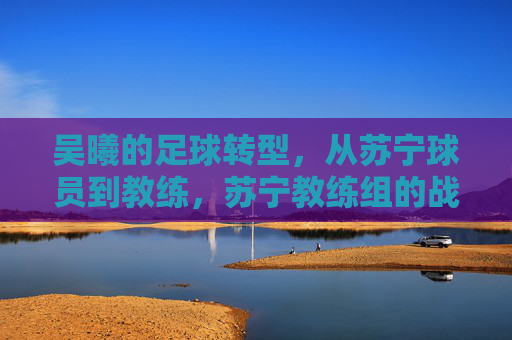 吴曦的足球转型，从苏宁球员到教练，苏宁教练组的战术新篇章，吴曦足球转型，从苏宁球员到教练，开启教练组战术新篇章