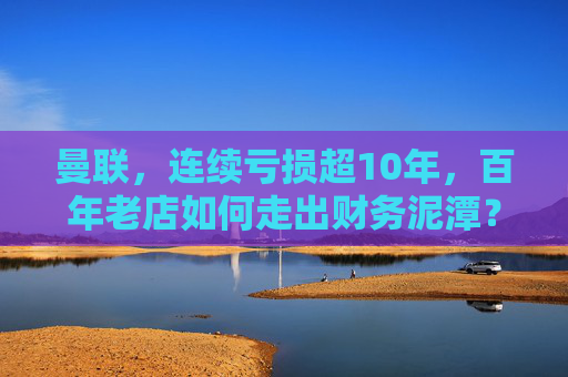 曼联,连续亏损超10年,百年老店如何走出财务泥潭?