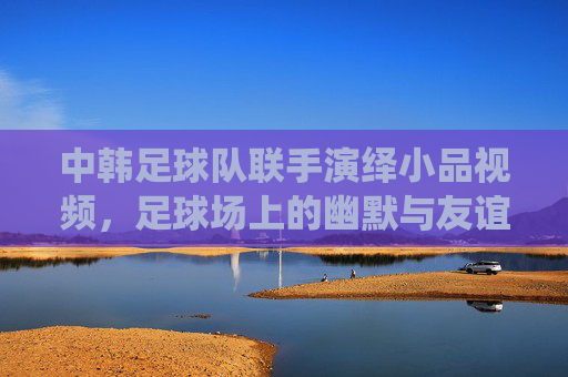 中韩足球队联手演绎小品视频,足球场上的幽默与友谊的完美融合,中韩足球队联手演绎小品,足球场上的幽默与友谊完美融合