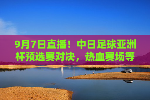 9月7日直播!中日足球亚洲杯预选赛对决,热血赛场等你见证