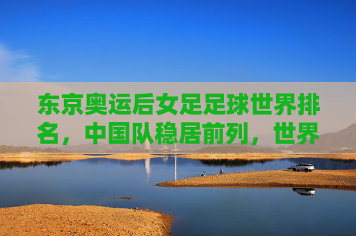 东京奥运后女足足球世界排名,中国队稳居前列,世界格局呈现新动态,东京奥运后女足足球世界排名,中国队稳居前列,世界格局呈现新动态