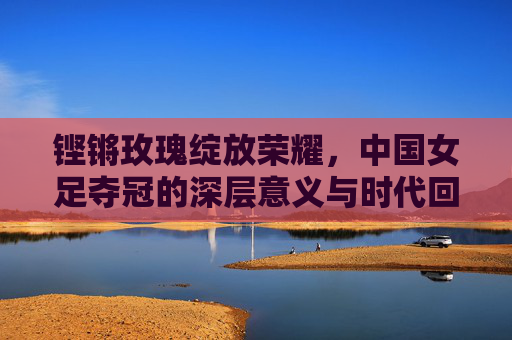 铿锵玫瑰绽放荣耀，中国女足夺冠的深层意义与时代回响