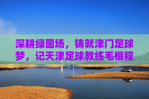 深耕绿茵场，铸就津门足球梦，记天津足球教练毛楷程的执教之路，深耕绿茵场，铸就津门足球梦，记天津足球教练毛楷程的执教之路