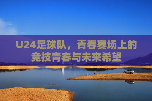 U24足球队,青春赛场上的竞技青春与未来希望
