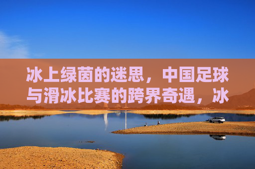 冰上绿茵的迷思，中国足球与滑冰比赛的跨界奇遇，冰上绿茵的迷思，中国足球与滑冰比赛的跨界奇遇