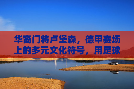 华裔门将卢堡森,德甲赛场上的多元文化符号,用足球搭建跨文化沟通桥梁