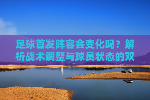 足球首发阵容会变化吗？解析战术调整与球员状态的双重影响