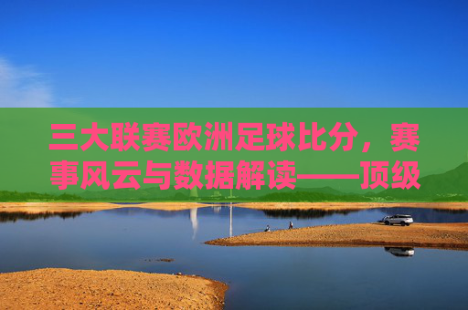 三大联赛欧洲足球比分，赛事风云与数据解读——顶级足球赛事的动态分析